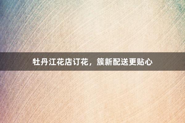 牡丹江花店订花，簇新配送更贴心